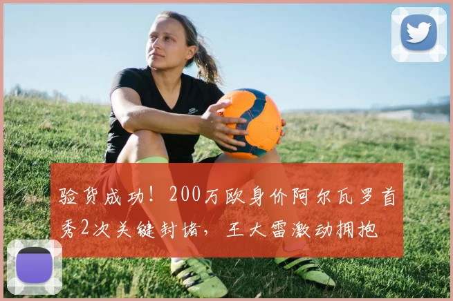 验货成功！200万欧身价阿尔瓦罗首秀2次关键封堵，王大雷激动拥抱