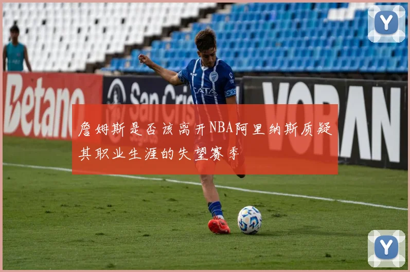 詹姆斯是否该离开NBA阿里纳斯质疑其职业生涯的失望赛季