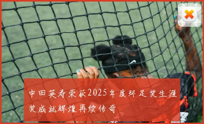 中田英寿荣获2025年度环足奖生涯奖成就辉煌再续传奇