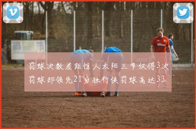 罚球次数差距惊人太阳三节仅得3次罚球却领先21分独行侠罚球高达33次