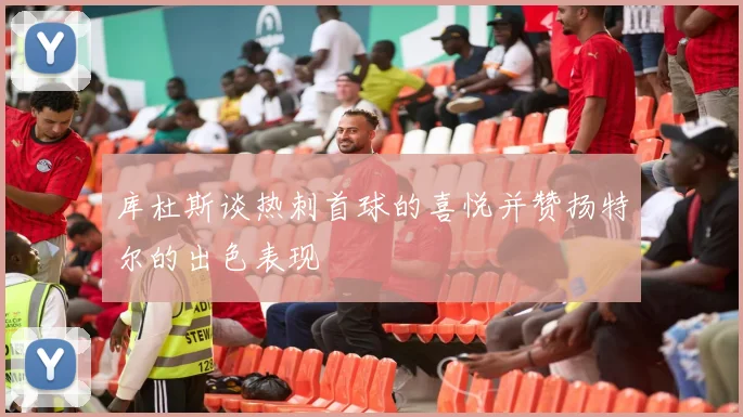 库杜斯谈热刺首球的喜悦并赞扬特尔的出色表现