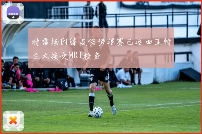 特雷杨因膝盖伤势退赛已返回亚特兰大接受MRI检查