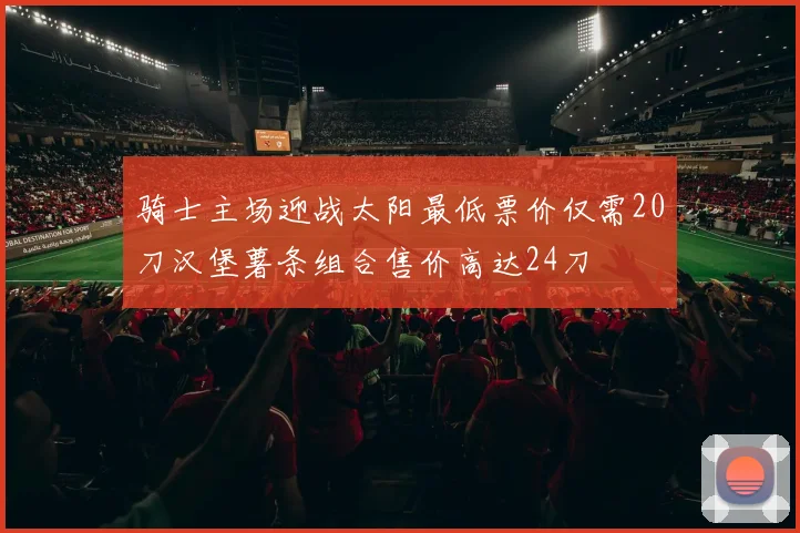 骑士主场迎战太阳最低票价仅需20刀汉堡薯条组合售价高达24刀