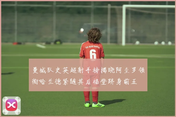 曼城队史英超射手榜揭晓阿圭罗领衔哈兰德紧随其后福登跻身前五