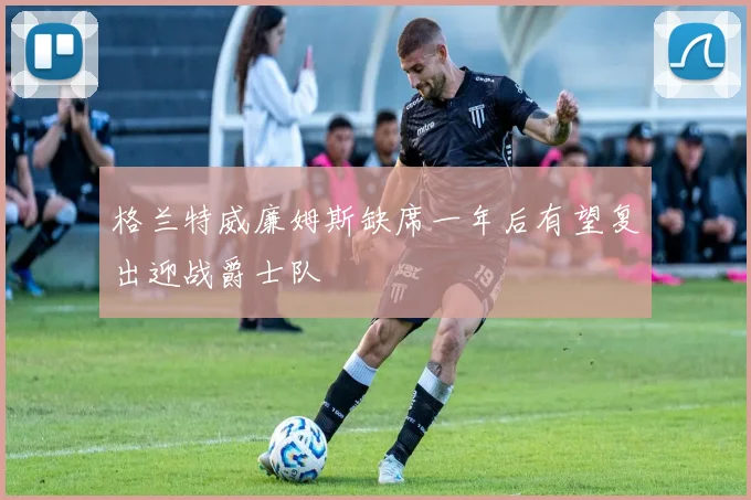 格兰特威廉姆斯缺席一年后有望复出迎战爵士队