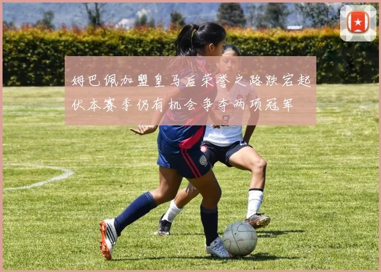 姆巴佩加盟皇马后荣誉之路跌宕起伏本赛季仍有机会争夺两项冠军