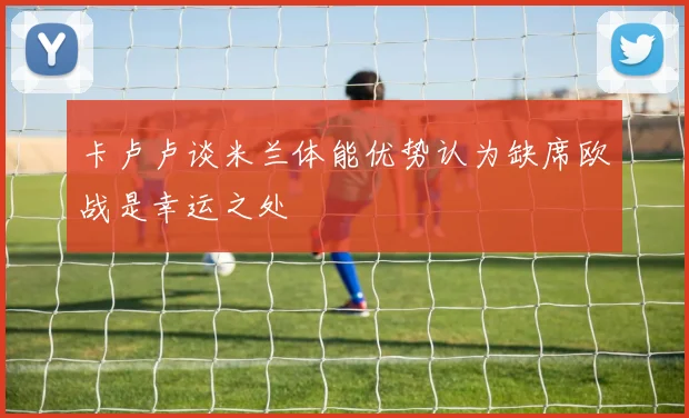 卡卢卢谈米兰体能优势认为缺席欧战是幸运之处