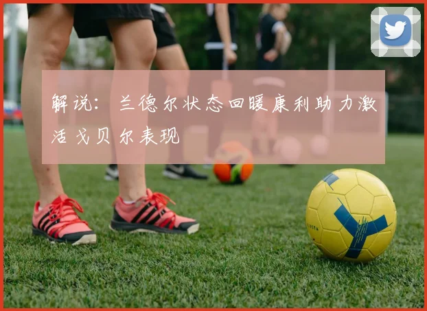 解说：兰德尔状态回暖康利助力激活戈贝尔表现