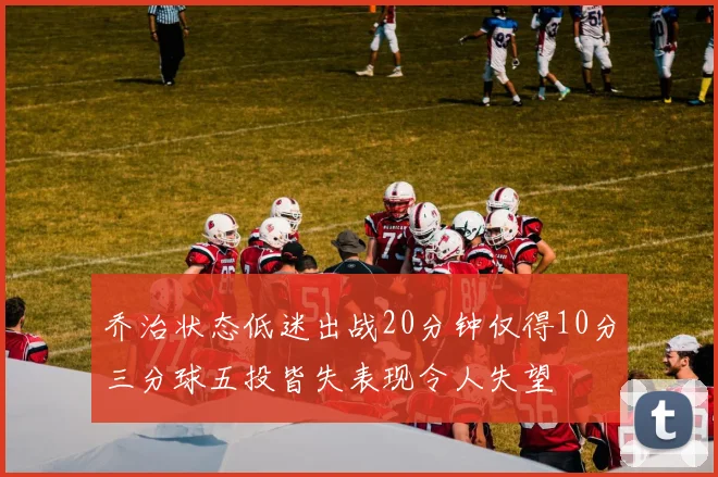 乔治状态低迷出战20分钟仅得10分三分球五投皆失表现令人失望