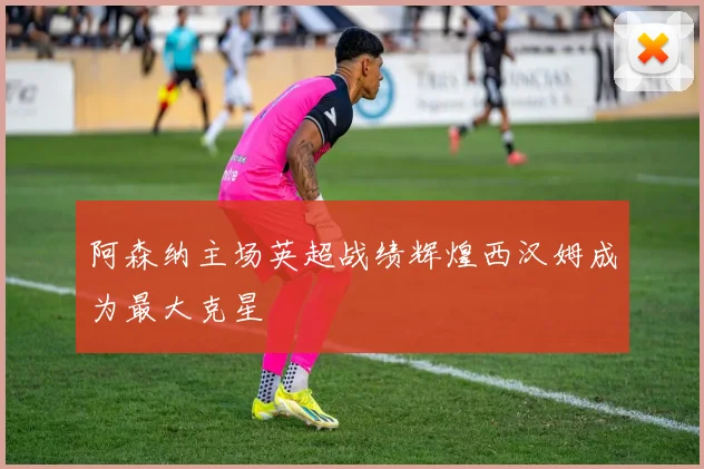 阿森纳主场英超战绩辉煌西汉姆成为最大克星
