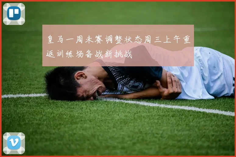 皇马一周未赛调整状态周三上午重返训练场备战新挑战