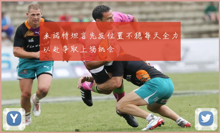 米诺特坦言先发位置不稳每天全力以赴争取上场机会