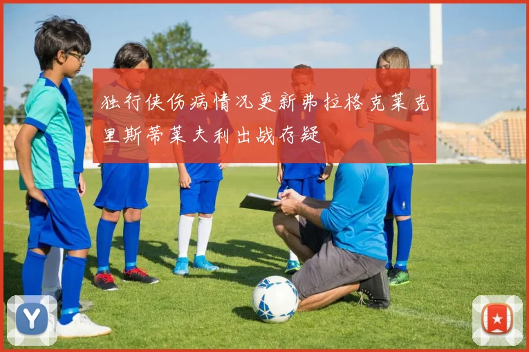 独行侠伤病情况更新弗拉格克莱克里斯蒂莱夫利出战存疑