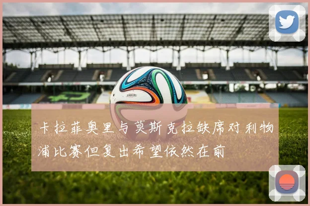 卡拉菲奥里与莫斯克拉缺席对利物浦比赛但复出希望依然在前