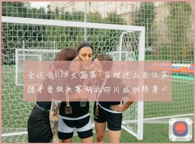 全运会U18女篮第7日综述山东江苏携手晋级决赛湖北四川成功跻身六强