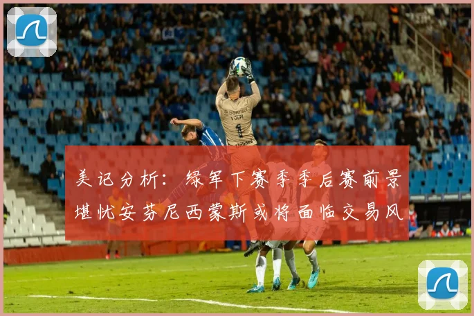 美记分析：绿军下赛季季后赛前景堪忧安芬尼西蒙斯或将面临交易风险