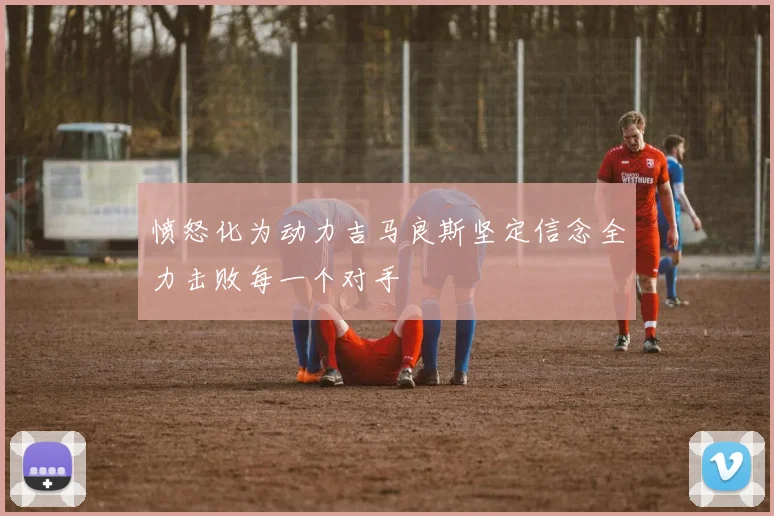 愤怒化为动力吉马良斯坚定信念全力击败每一个对手