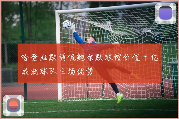 哈登幽默调侃鲍尔默球馆价值十亿成就球队主场优势