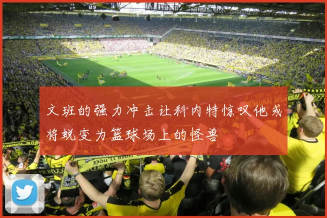 文班的强力冲击让科内特惊叹他或将蜕变为篮球场上的怪兽