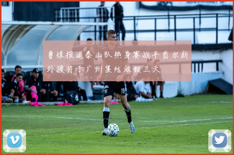 鲁媒报道泰山队热身赛战平首尔新外援将于广州集结放假三天