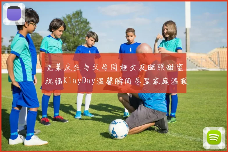 克莱庆生与父母同框女友晒照甜蜜祝福KlayDay温馨瞬间尽显家庭温暖