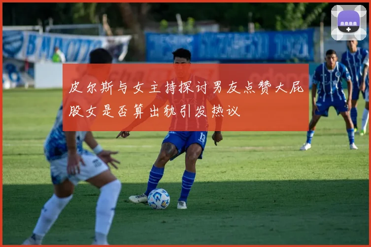 皮尔斯与女主持探讨男友点赞大屁股女是否算出轨引发热议